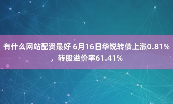 有什么网站配资最好 6月16日华锐转债上涨0.81%，转股溢价率61.41%