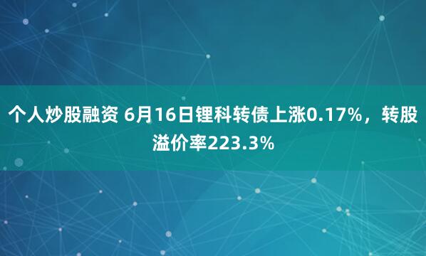 个人炒股融资 6月16日锂科转债上涨0.17%，转股溢价率223.3%