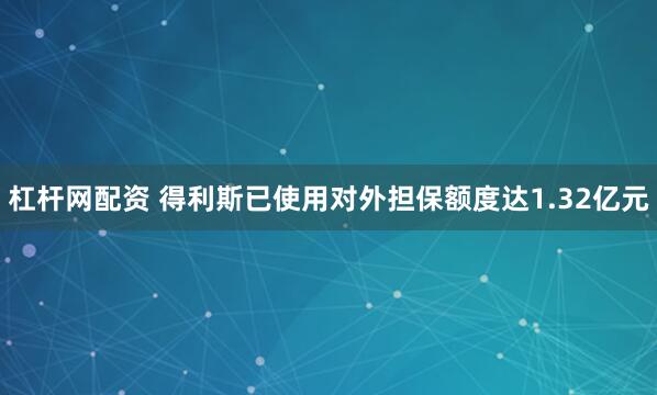 杠杆网配资 得利斯已使用对外担保额度达1.32亿元