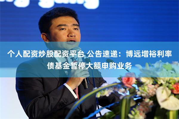 个人配资炒股配资平台 公告速递：博远增裕利率债基金暂停大额申购业务