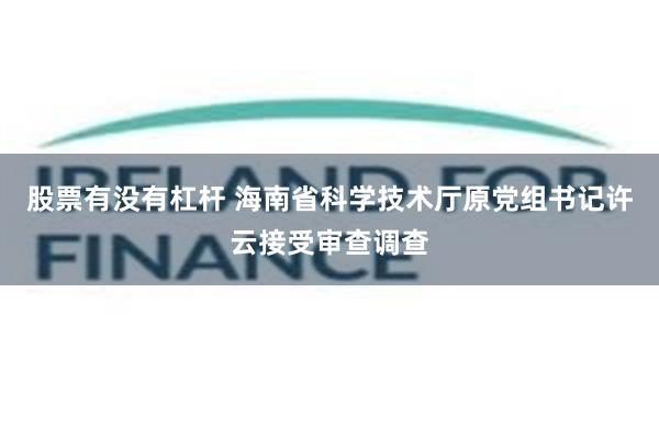 股票有没有杠杆 海南省科学技术厅原党组书记许云接受审查调查