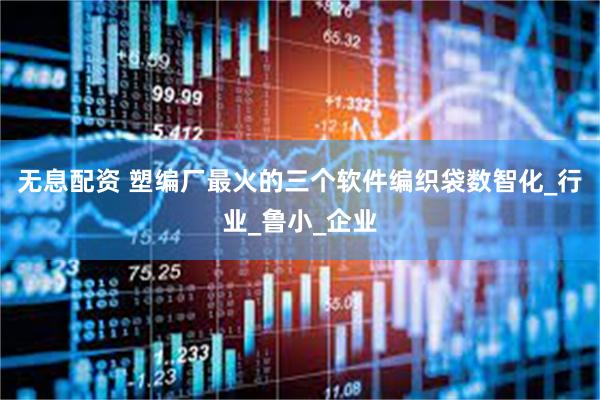 无息配资 塑编厂最火的三个软件编织袋数智化_行业_鲁小_企业