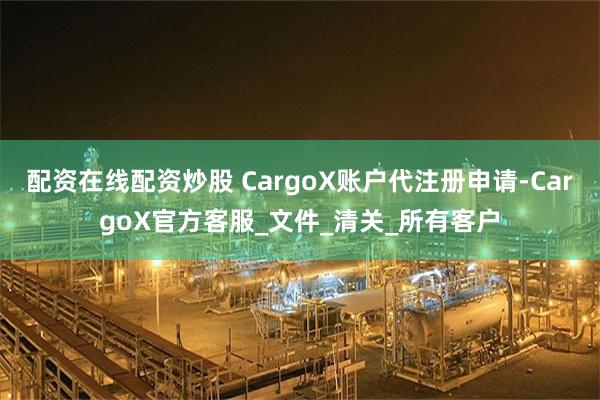 配资在线配资炒股 CargoX账户代注册申请-CargoX官方客服_文件_清关_所有客户