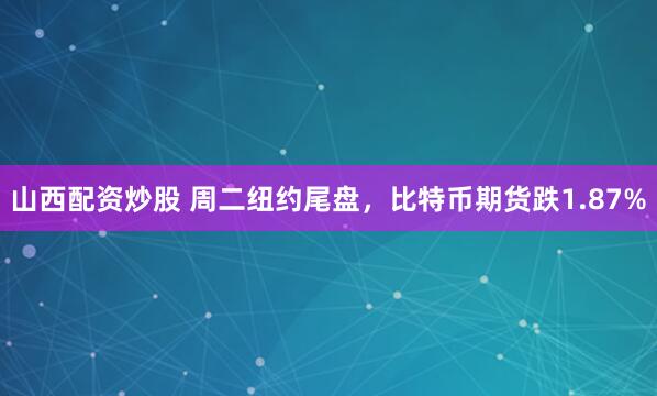山西配资炒股 周二纽约尾盘，比特币期货跌1.87%