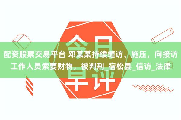 配资股票交易平台 邓某某持续缠访、施压，向接访工作人员索要财物，被判刑_宿松县_信访_法律