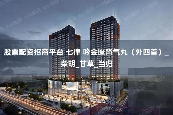 股票配资招商平台 七律 吟金匮肾气丸（外四首）_柴胡_甘草_当归