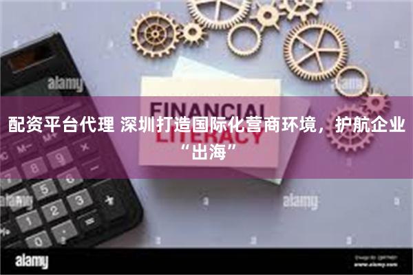 配资平台代理 深圳打造国际化营商环境，护航企业“出海”