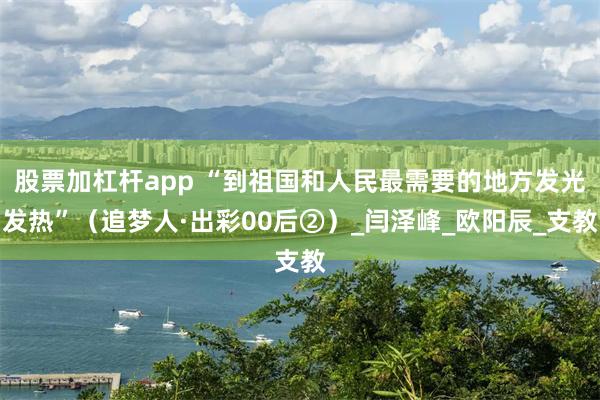 股票加杠杆app “到祖国和人民最需要的地方发光发热”（追梦人·出彩00后②）_闫泽峰_欧阳辰_支教