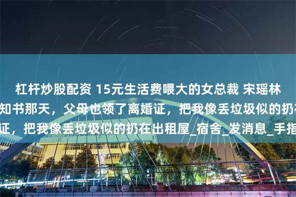 杠杆炒股配资 15元生活费喂大的女总裁 宋瑶林薇 在我拿到大学录取通知书那天，父母也领了离婚证，把我像丢垃圾似的扔在出租屋_宿舍_发消息_手指
