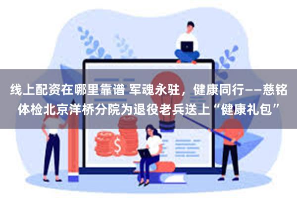线上配资在哪里靠谱 军魂永驻，健康同行——慈铭体检北京洋桥分院为退役老兵送上“健康礼包”