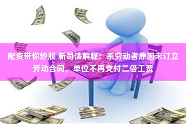 配资带你炒股 新司法解释：系劳动者原因未订立劳动合同，单位不再支付二倍工资