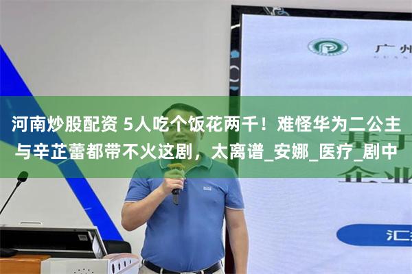 河南炒股配资 5人吃个饭花两千！难怪华为二公主与辛芷蕾都带不火这剧，太离谱_安娜_医疗_剧中