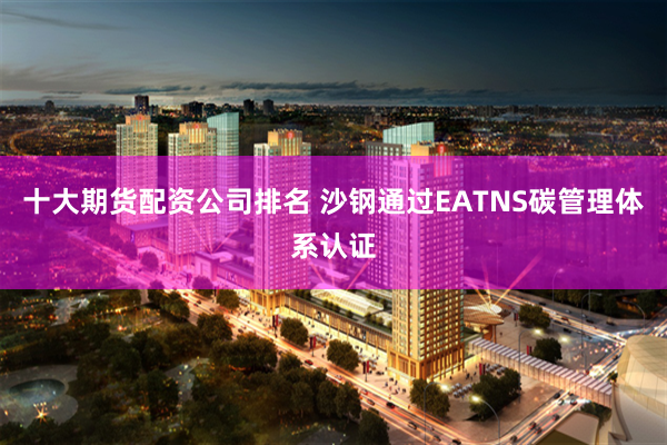 十大期货配资公司排名 沙钢通过EATNS碳管理体系认证