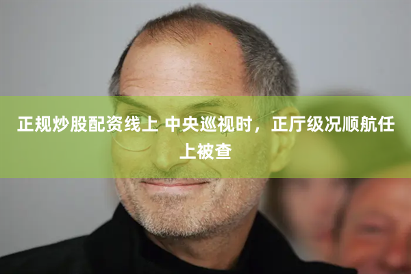 正规炒股配资线上 中央巡视时，正厅级况顺航任上被查