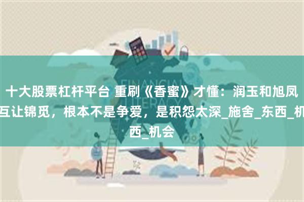 十大股票杠杆平台 重刷《香蜜》才懂：润玉和旭凤不互让锦觅，根本不是争爱，是积怨太深_施舍_东西_机会