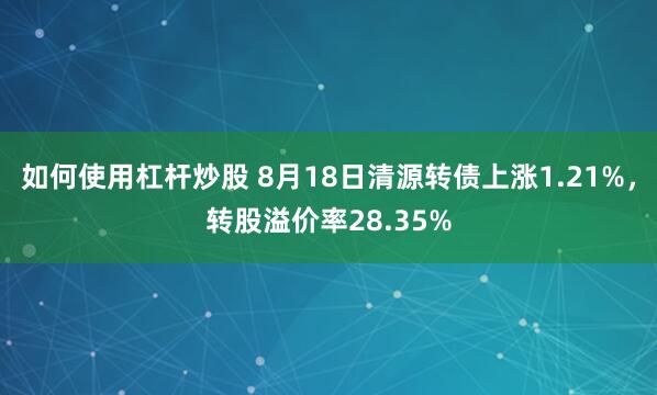 如何使用杠杆炒股 8月18日清源转债上涨1.21%，转股溢价率28.35%