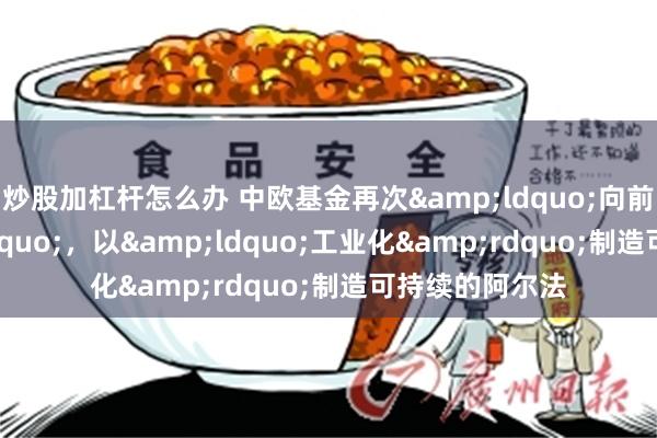 炒股加杠杆怎么办 中欧基金再次&ldquo;向前一步&rdquo;，以&ldquo;工业化&rdquo;制造可持续的阿尔法