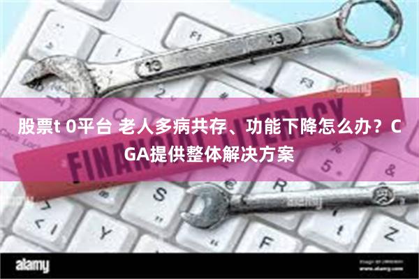 股票t 0平台 老人多病共存、功能下降怎么办？CGA提供整体解决方案